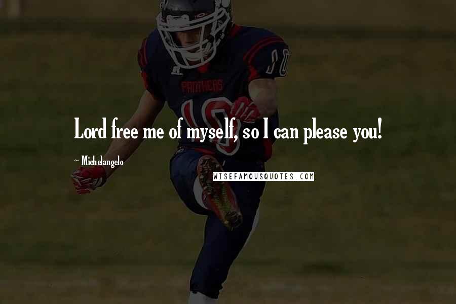 Michelangelo Quotes: Lord free me of myself, so I can please you!