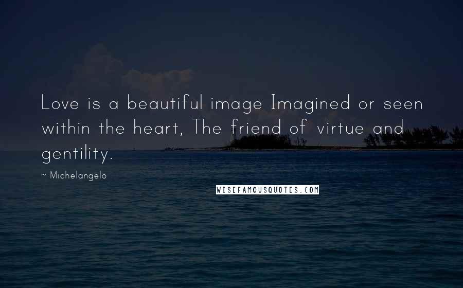 Michelangelo Quotes: Love is a beautiful image Imagined or seen within the heart, The friend of virtue and gentility.