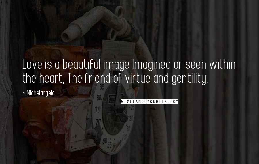 Michelangelo Quotes: Love is a beautiful image Imagined or seen within the heart, The friend of virtue and gentility.