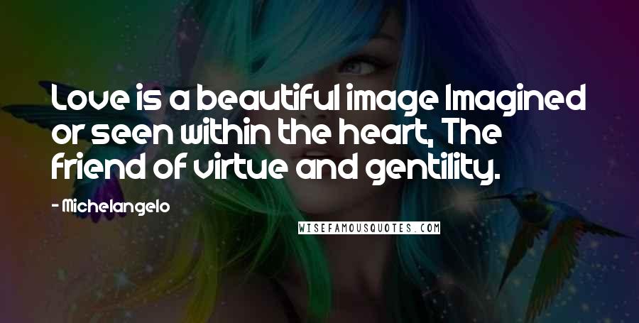 Michelangelo Quotes: Love is a beautiful image Imagined or seen within the heart, The friend of virtue and gentility.