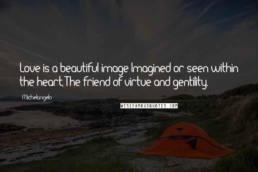 Michelangelo Quotes: Love is a beautiful image Imagined or seen within the heart, The friend of virtue and gentility.