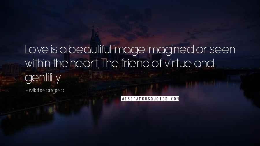 Michelangelo Quotes: Love is a beautiful image Imagined or seen within the heart, The friend of virtue and gentility.