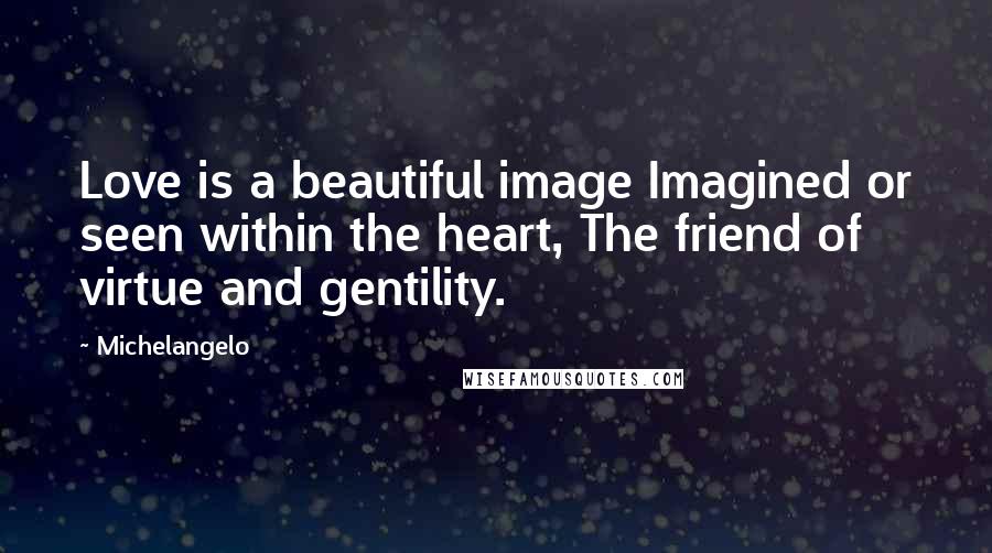 Michelangelo Quotes: Love is a beautiful image Imagined or seen within the heart, The friend of virtue and gentility.