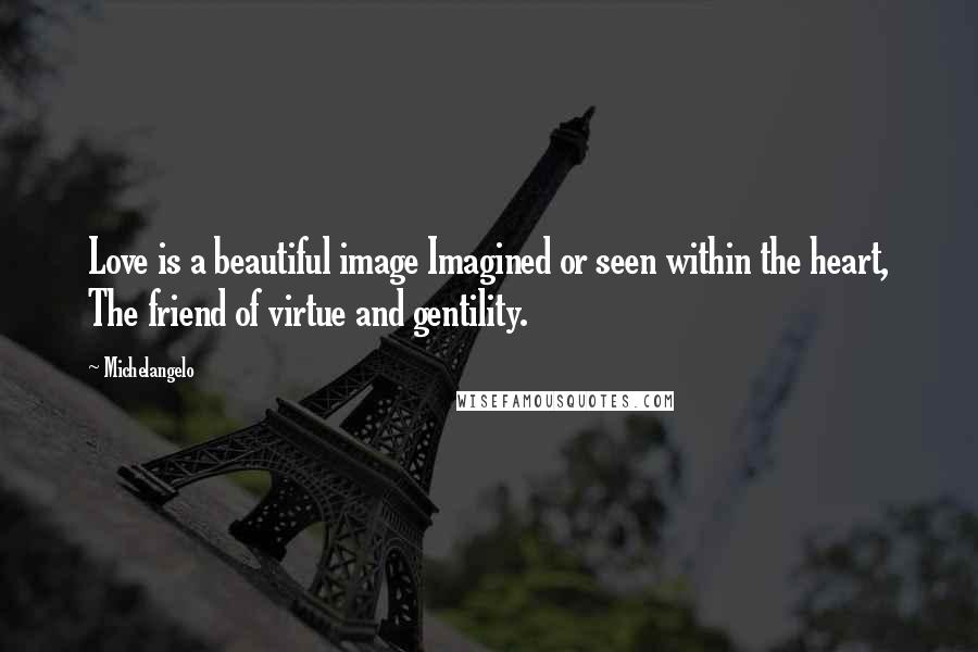 Michelangelo Quotes: Love is a beautiful image Imagined or seen within the heart, The friend of virtue and gentility.