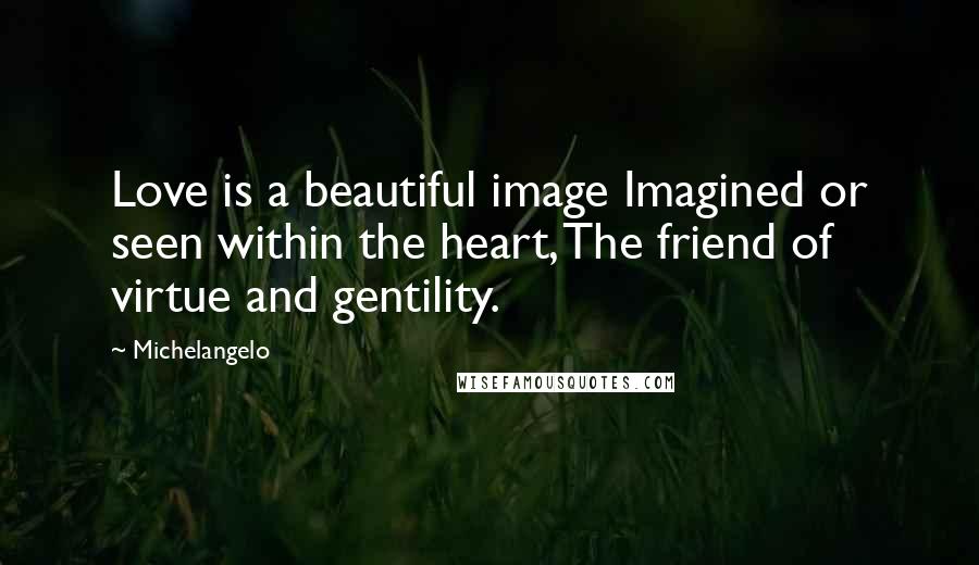 Michelangelo Quotes: Love is a beautiful image Imagined or seen within the heart, The friend of virtue and gentility.