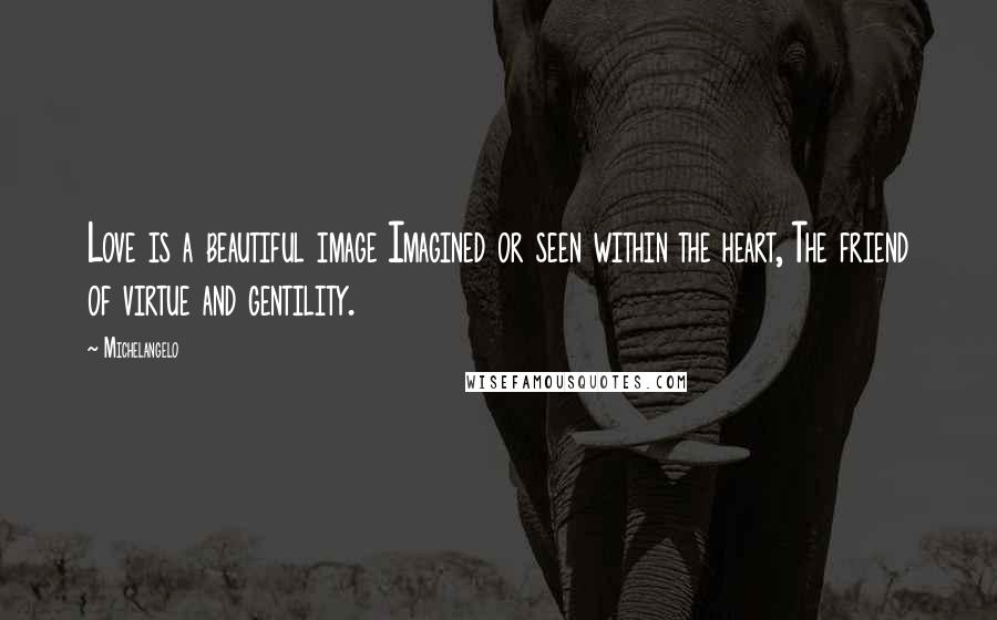 Michelangelo Quotes: Love is a beautiful image Imagined or seen within the heart, The friend of virtue and gentility.