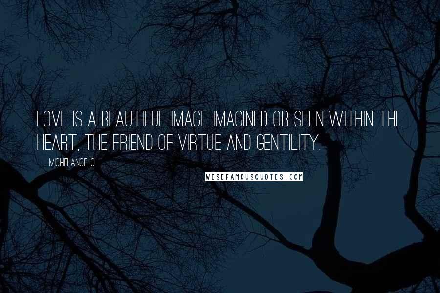 Michelangelo Quotes: Love is a beautiful image Imagined or seen within the heart, The friend of virtue and gentility.