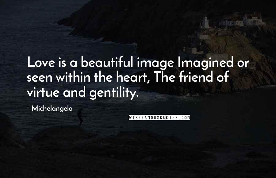 Michelangelo Quotes: Love is a beautiful image Imagined or seen within the heart, The friend of virtue and gentility.