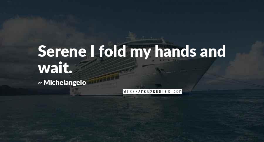 Michelangelo Quotes: Serene I fold my hands and wait.