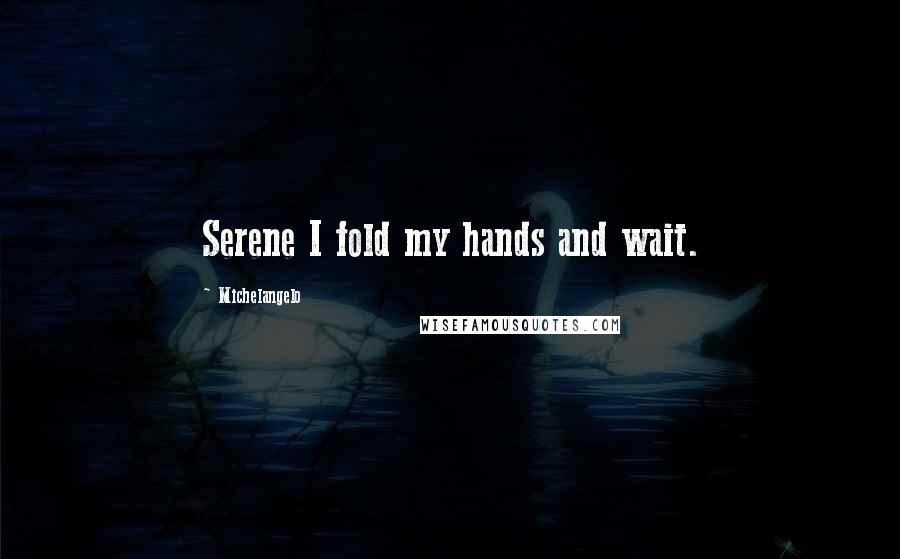 Michelangelo Quotes: Serene I fold my hands and wait.