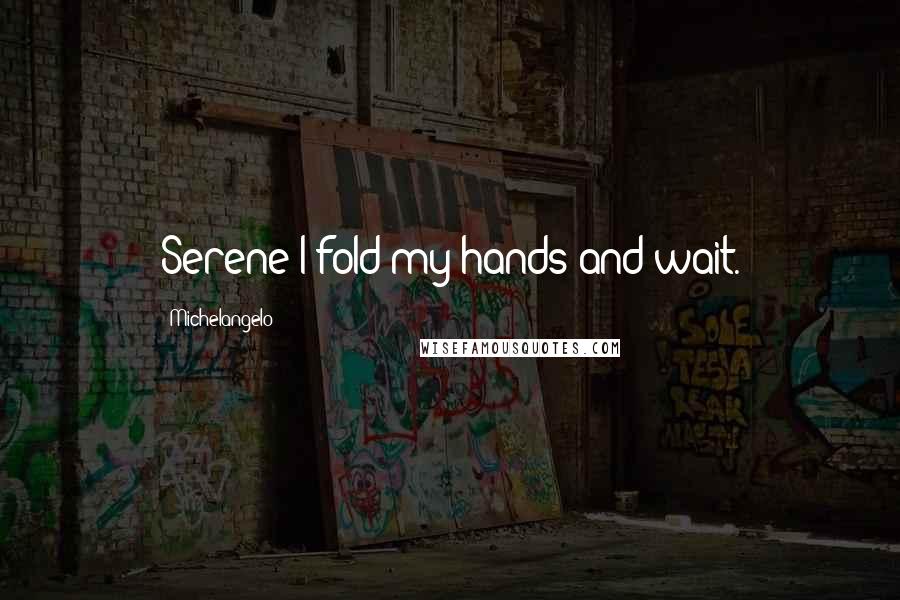 Michelangelo Quotes: Serene I fold my hands and wait.