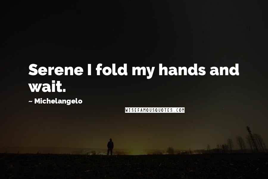 Michelangelo Quotes: Serene I fold my hands and wait.