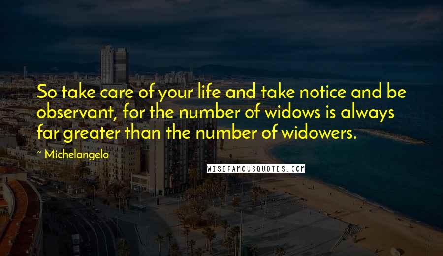 Michelangelo Quotes: So take care of your life and take notice and be observant, for the number of widows is always far greater than the number of widowers.