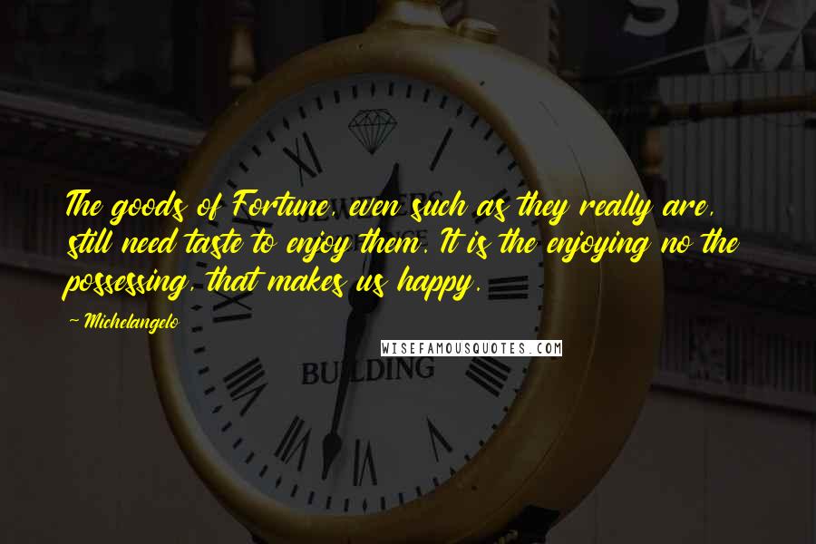 Michelangelo Quotes: The goods of Fortune, even such as they really are, still need taste to enjoy them. It is the enjoying no the possessing, that makes us happy.