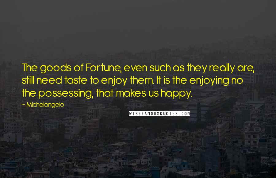 Michelangelo Quotes: The goods of Fortune, even such as they really are, still need taste to enjoy them. It is the enjoying no the possessing, that makes us happy.
