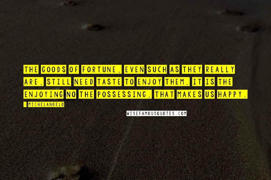 Michelangelo Quotes: The goods of Fortune, even such as they really are, still need taste to enjoy them. It is the enjoying no the possessing, that makes us happy.