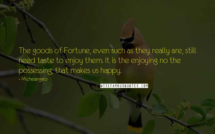 Michelangelo Quotes: The goods of Fortune, even such as they really are, still need taste to enjoy them. It is the enjoying no the possessing, that makes us happy.