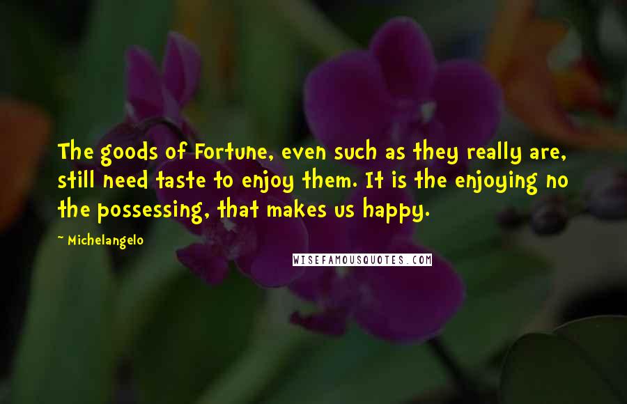 Michelangelo Quotes: The goods of Fortune, even such as they really are, still need taste to enjoy them. It is the enjoying no the possessing, that makes us happy.