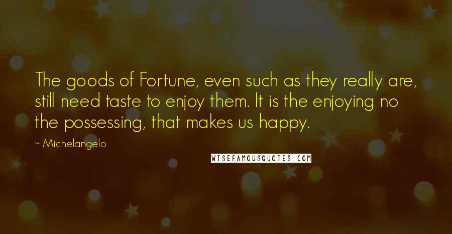 Michelangelo Quotes: The goods of Fortune, even such as they really are, still need taste to enjoy them. It is the enjoying no the possessing, that makes us happy.