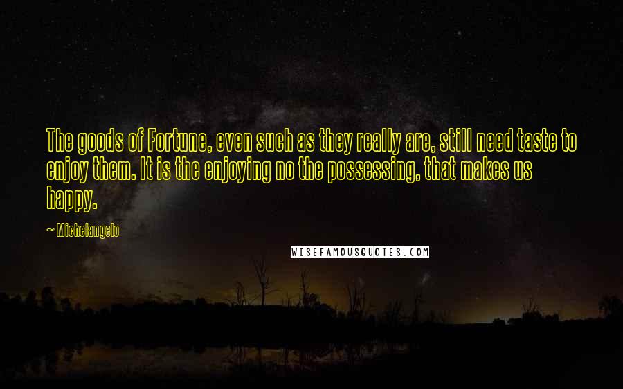 Michelangelo Quotes: The goods of Fortune, even such as they really are, still need taste to enjoy them. It is the enjoying no the possessing, that makes us happy.