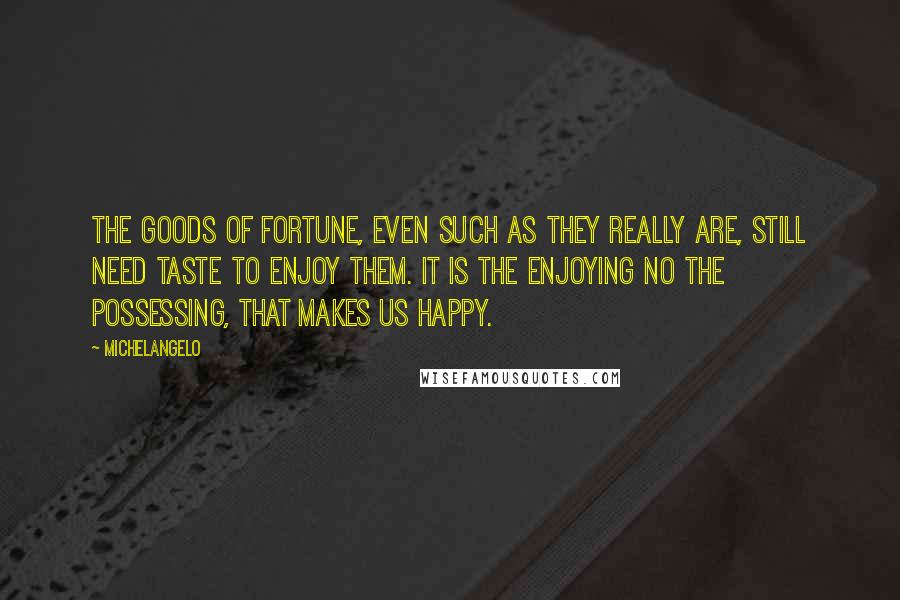 Michelangelo Quotes: The goods of Fortune, even such as they really are, still need taste to enjoy them. It is the enjoying no the possessing, that makes us happy.