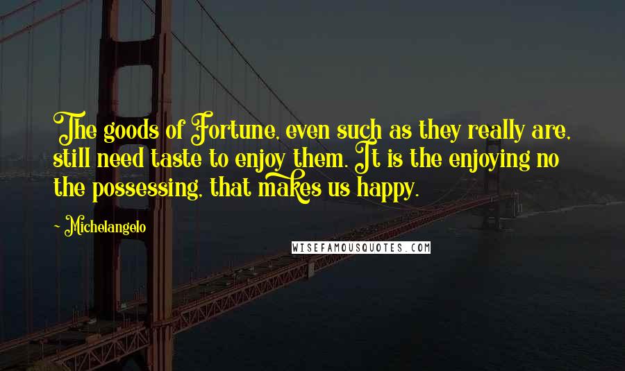 Michelangelo Quotes: The goods of Fortune, even such as they really are, still need taste to enjoy them. It is the enjoying no the possessing, that makes us happy.