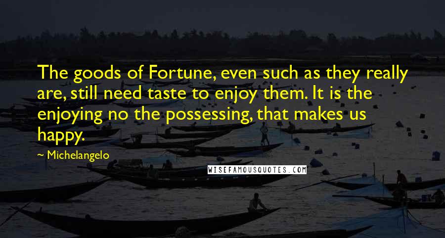 Michelangelo Quotes: The goods of Fortune, even such as they really are, still need taste to enjoy them. It is the enjoying no the possessing, that makes us happy.