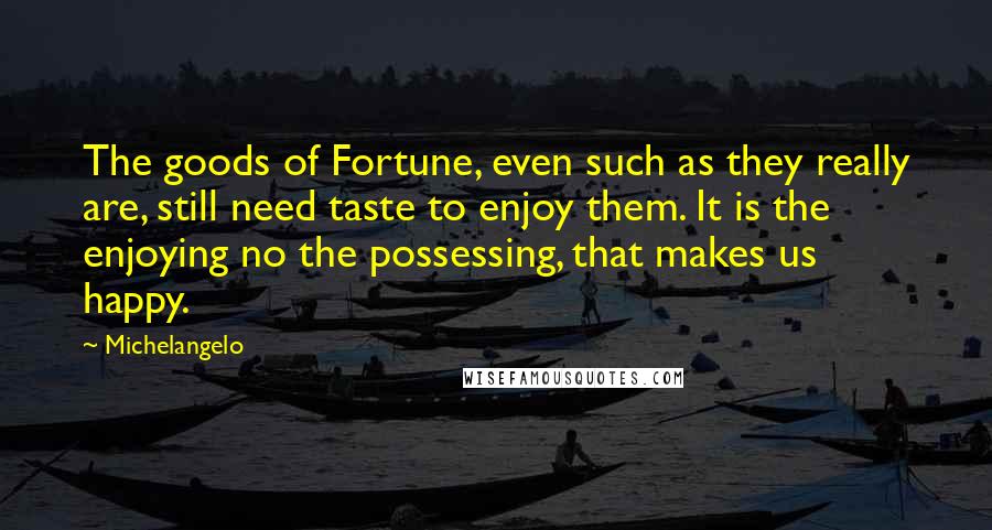 Michelangelo Quotes: The goods of Fortune, even such as they really are, still need taste to enjoy them. It is the enjoying no the possessing, that makes us happy.