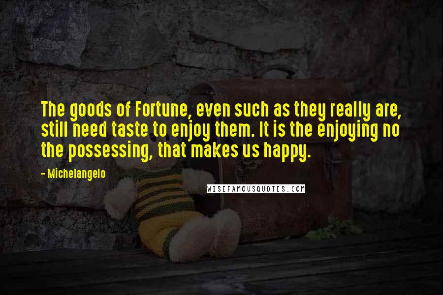 Michelangelo Quotes: The goods of Fortune, even such as they really are, still need taste to enjoy them. It is the enjoying no the possessing, that makes us happy.