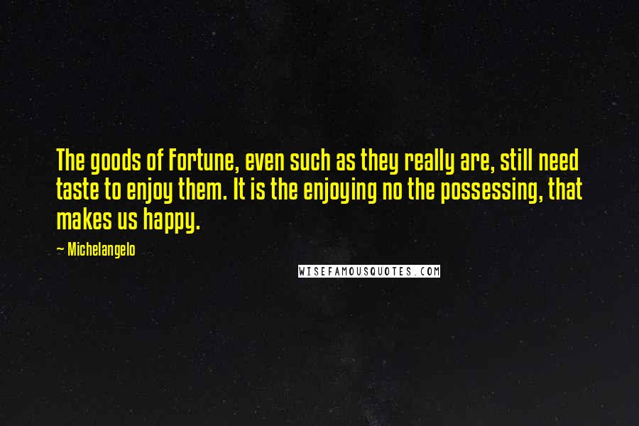 Michelangelo Quotes: The goods of Fortune, even such as they really are, still need taste to enjoy them. It is the enjoying no the possessing, that makes us happy.