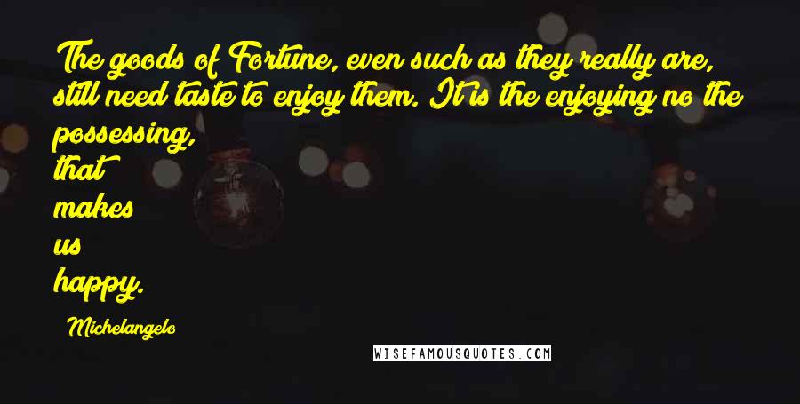 Michelangelo Quotes: The goods of Fortune, even such as they really are, still need taste to enjoy them. It is the enjoying no the possessing, that makes us happy.