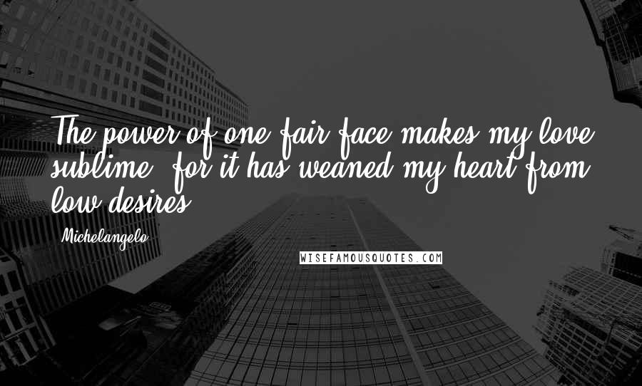 Michelangelo Quotes: The power of one fair face makes my love sublime, for it has weaned my heart from low desires.