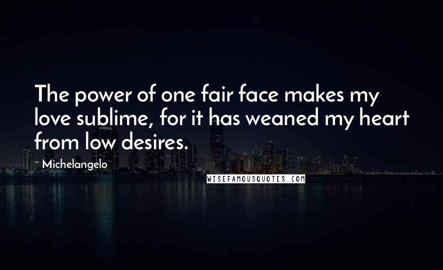 Michelangelo Quotes: The power of one fair face makes my love sublime, for it has weaned my heart from low desires.