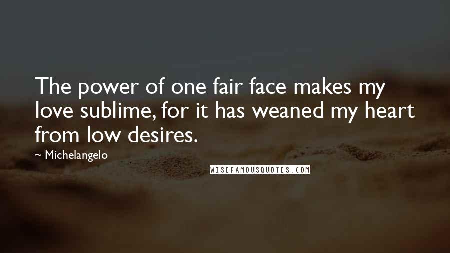 Michelangelo Quotes: The power of one fair face makes my love sublime, for it has weaned my heart from low desires.