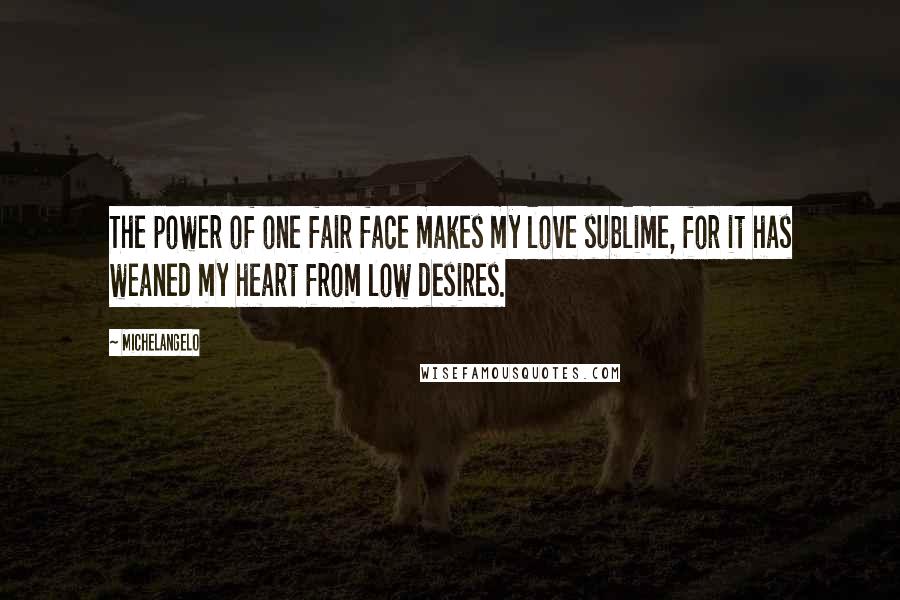 Michelangelo Quotes: The power of one fair face makes my love sublime, for it has weaned my heart from low desires.