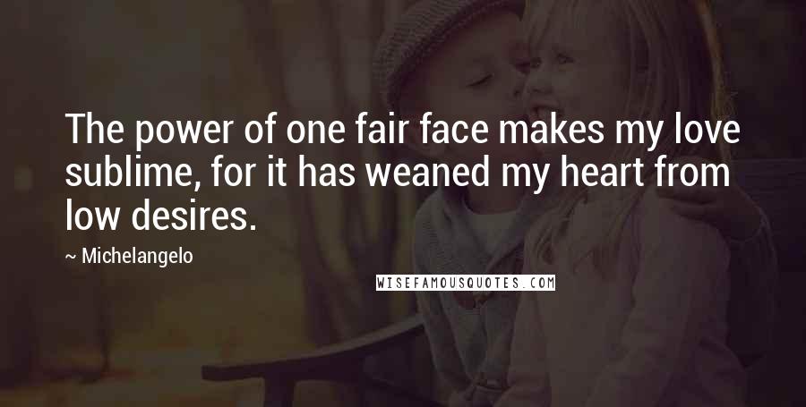 Michelangelo Quotes: The power of one fair face makes my love sublime, for it has weaned my heart from low desires.