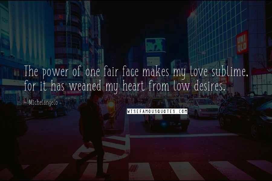 Michelangelo Quotes: The power of one fair face makes my love sublime, for it has weaned my heart from low desires.