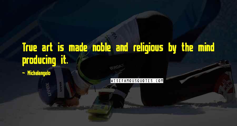 Michelangelo Quotes: True art is made noble and religious by the mind producing it.
