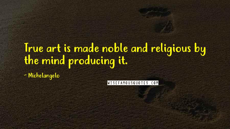 Michelangelo Quotes: True art is made noble and religious by the mind producing it.