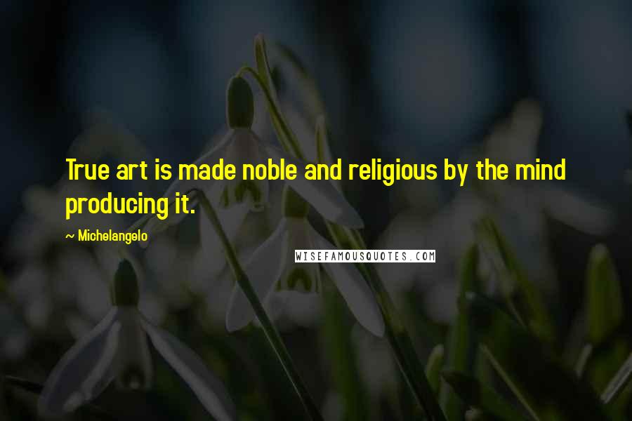 Michelangelo Quotes: True art is made noble and religious by the mind producing it.