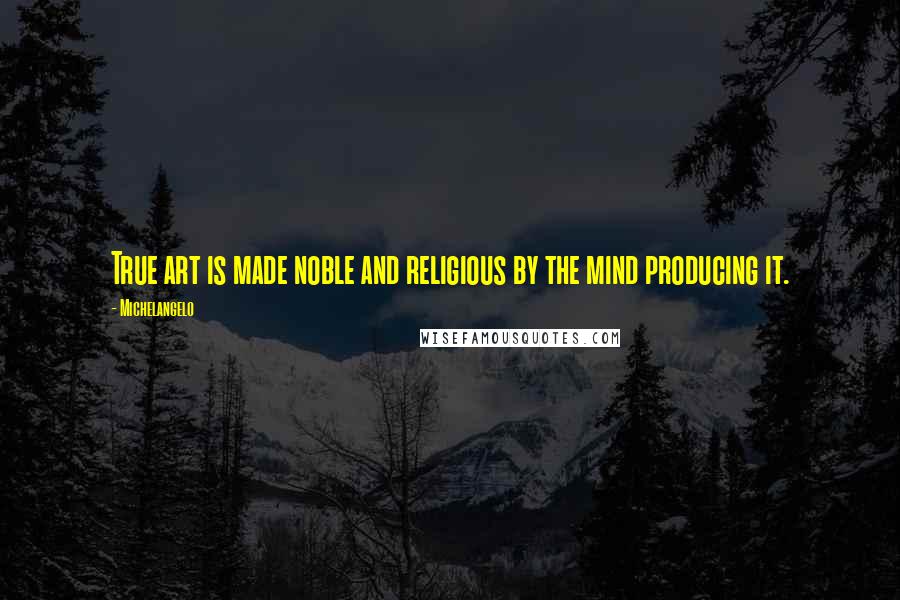 Michelangelo Quotes: True art is made noble and religious by the mind producing it.