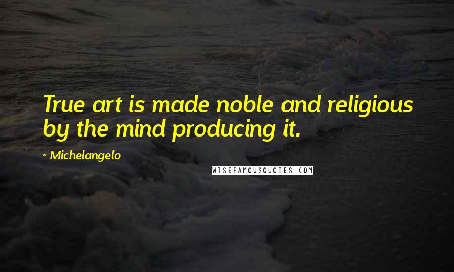 Michelangelo Quotes: True art is made noble and religious by the mind producing it.
