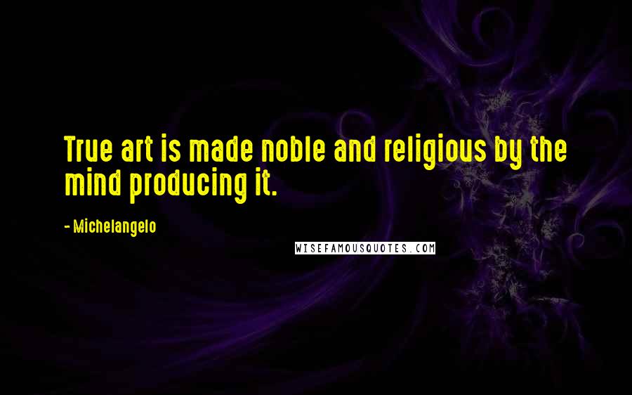 Michelangelo Quotes: True art is made noble and religious by the mind producing it.