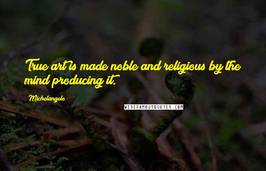 Michelangelo Quotes: True art is made noble and religious by the mind producing it.