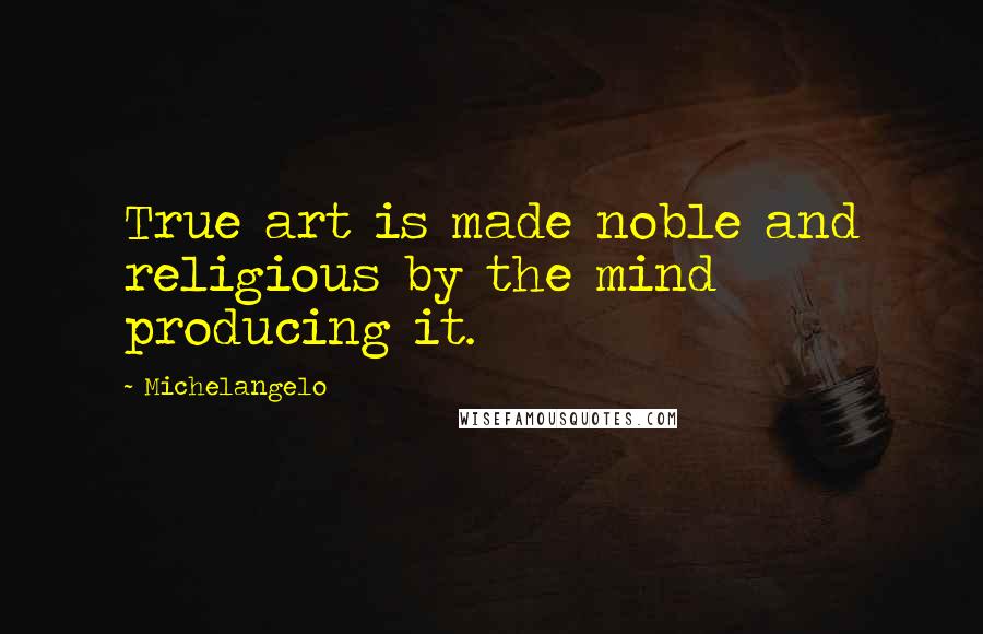 Michelangelo Quotes: True art is made noble and religious by the mind producing it.