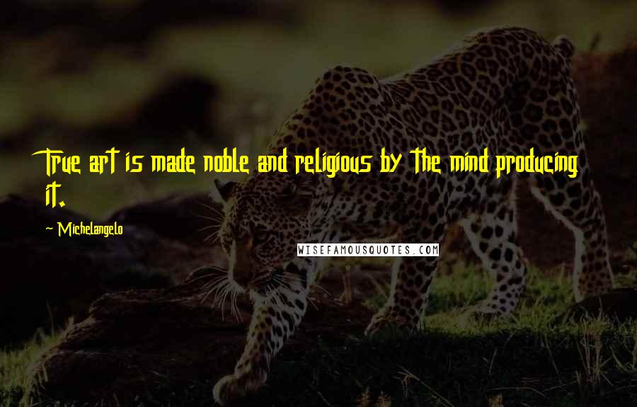 Michelangelo Quotes: True art is made noble and religious by the mind producing it.