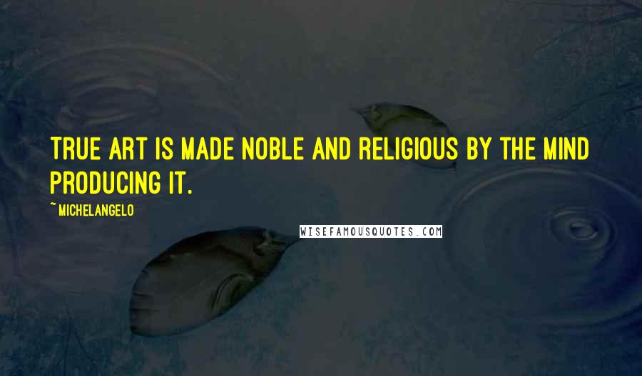 Michelangelo Quotes: True art is made noble and religious by the mind producing it.