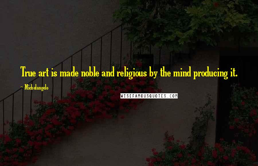 Michelangelo Quotes: True art is made noble and religious by the mind producing it.