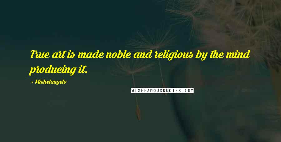 Michelangelo Quotes: True art is made noble and religious by the mind producing it.