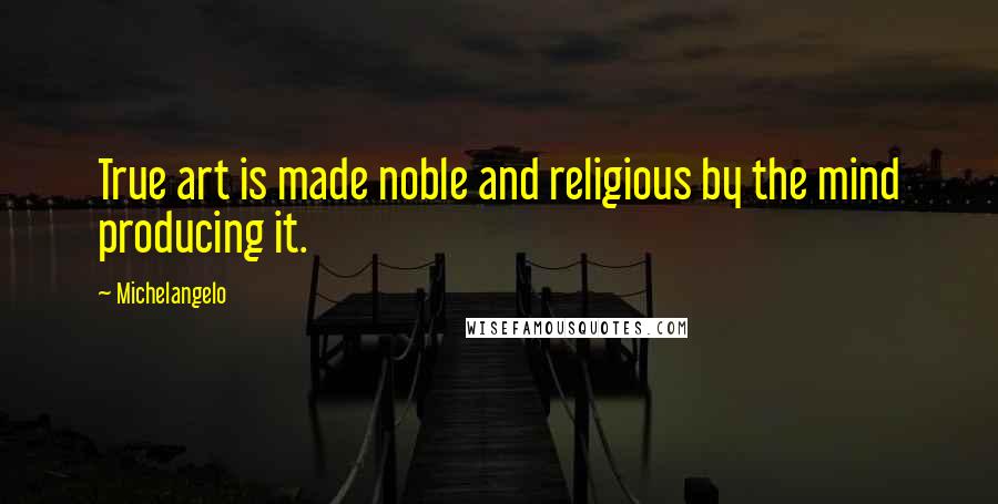 Michelangelo Quotes: True art is made noble and religious by the mind producing it.